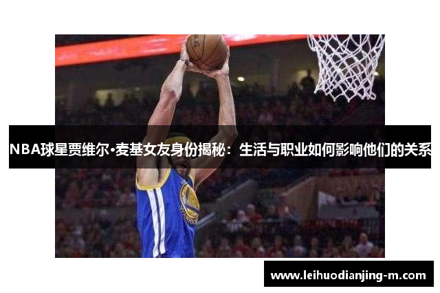 NBA球星贾维尔·麦基女友身份揭秘：生活与职业如何影响他们的关系