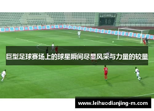 巨型足球赛场上的球星瞬间尽显风采与力量的较量