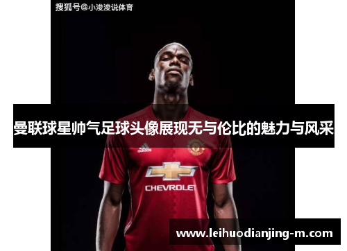 曼联球星帅气足球头像展现无与伦比的魅力与风采