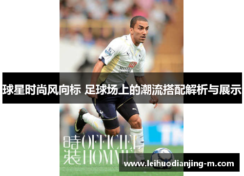 球星时尚风向标 足球场上的潮流搭配解析与展示