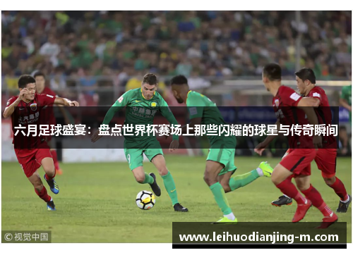 六月足球盛宴：盘点世界杯赛场上那些闪耀的球星与传奇瞬间
