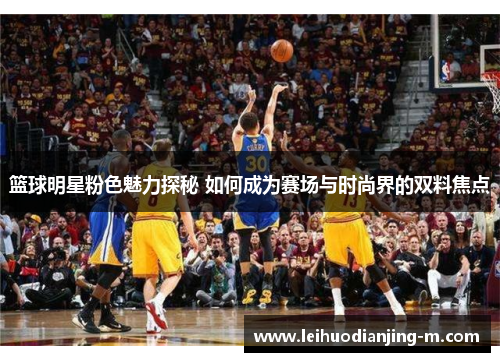 篮球明星粉色魅力探秘 如何成为赛场与时尚界的双料焦点